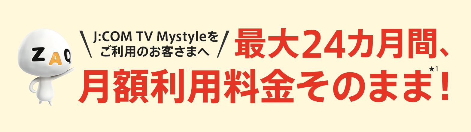 J:COM TV Mystyle をご利用のお客さまへ 月額料金そのままで、最大24カ月間ご利用いただけます。