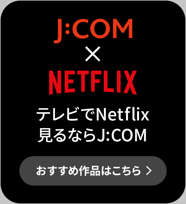J:COM × NETFLIX TV에서 Netflix 본다면 J:COM 추천 작품은 이쪽