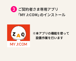 Installation of “My J:COM”, an application exclusively for contract customers *The installation work will be performed using the functions of this application.
