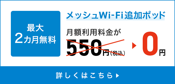 Zero Wi-Fi blind spots Up to 2 months free Messhu Wi-Fi additional pod Monthly usage fee is 550 yen (tax included) → 0 yen