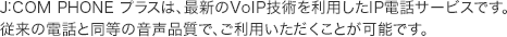 J:COM PHONE プラスは、最新のVoIP技術を利用したIP電話サービスです。従来の電話と同等の音声品質で、ご利用いただくことが可能です。