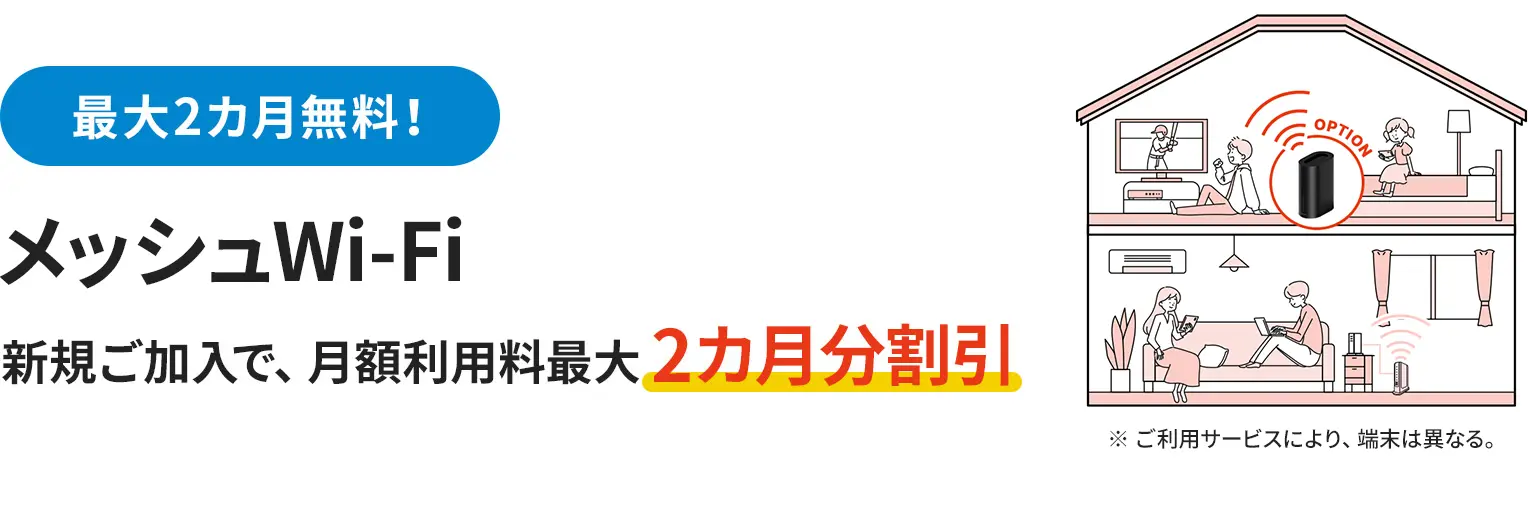 最大2カ月無料！ メッシュWi-Fi 新規ご加入で、月額利用料最大2カ月分割引 ※ ご利用サービスにより、端末は異なる。
