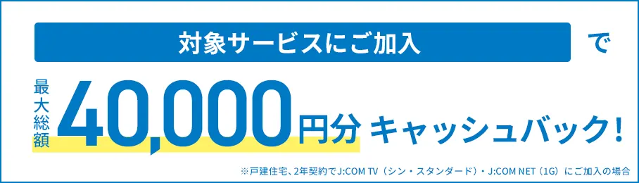 対象サービスにご加入で最大総額40,000円分キャッシュバック! ※戸建住宅、2年契約でJ:COM TV(シン・スタンダード)・J:COM NET(1G)にご加入の場合