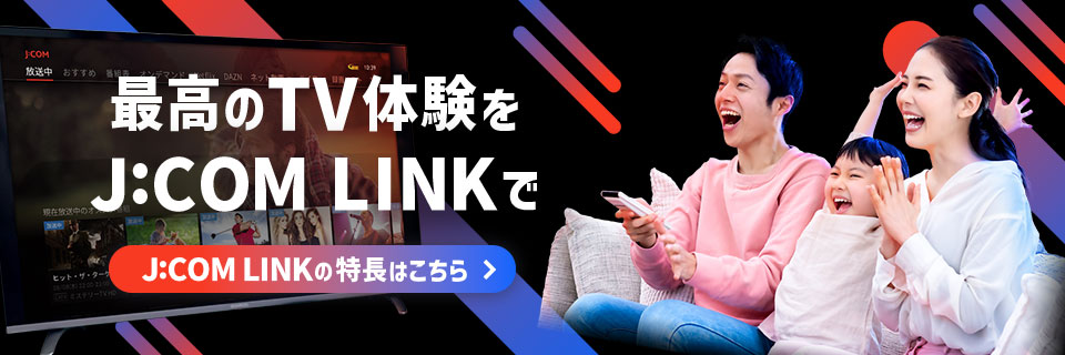 最高のTV体験をJ:COM LINKで J:COM LINKの特長はこちら