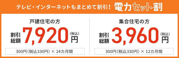 テレビ・インターネットもまとめて割引!電力セット割り 戸建住宅の方 割引総額 7,200円(税抜)円 300円(税抜)× 24カ月間 集合住宅の方 割引総額 3,600円(税抜)円 300円(税抜)× 12カ月間