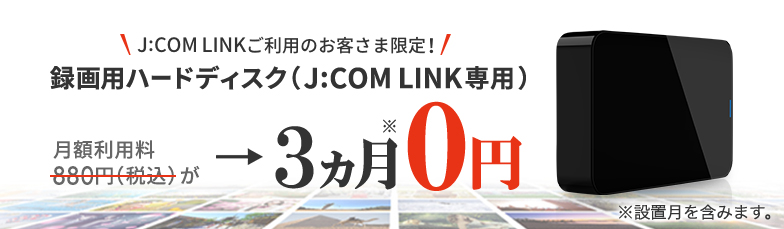 J:COM LINKご利用のお客様さま限定 録画用ハードディスク(J:COM LINK 専用) 月額利用料880円(税込)が→3ヵ月※0円 ※設置月を含みます。