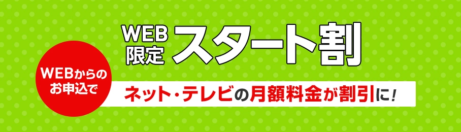 WEB限定スタート割 WEBからのお申込でネット・テレビの月額料金が割引に!