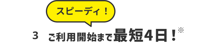 スピーディ ご利用開始まで最短4日