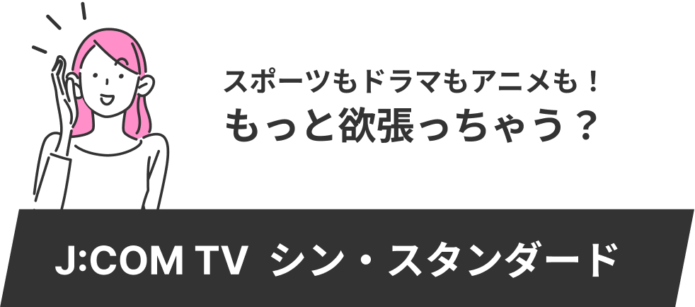 スポーツも音楽もアニメも！もっと欲張っちゃう？ J:COM TV シン・スタンダード