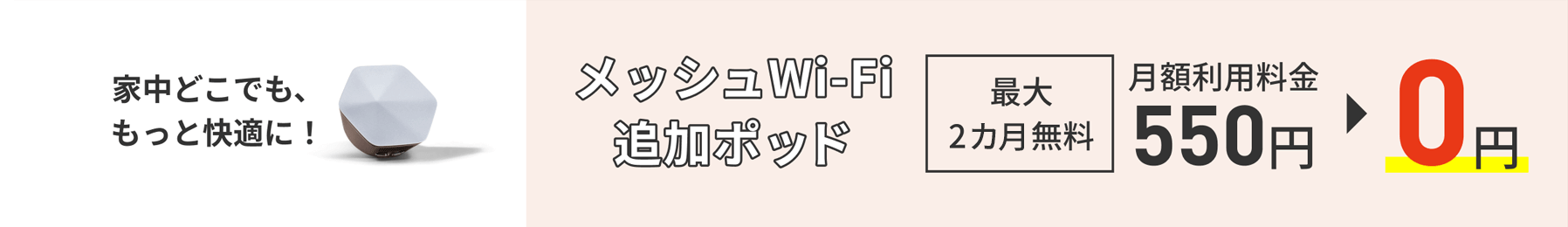 Fique mais confortável em qualquer lugar da sua casa! Pod adicional Mesh Wi-Fi Até 2 meses grátis Taxa de uso mensal 550 ienes → 0 ienes