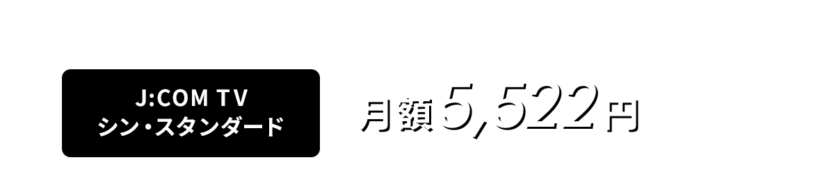 基本料金 J:COM TV シン・スタンダード 月額5,522円（税込6,074円）