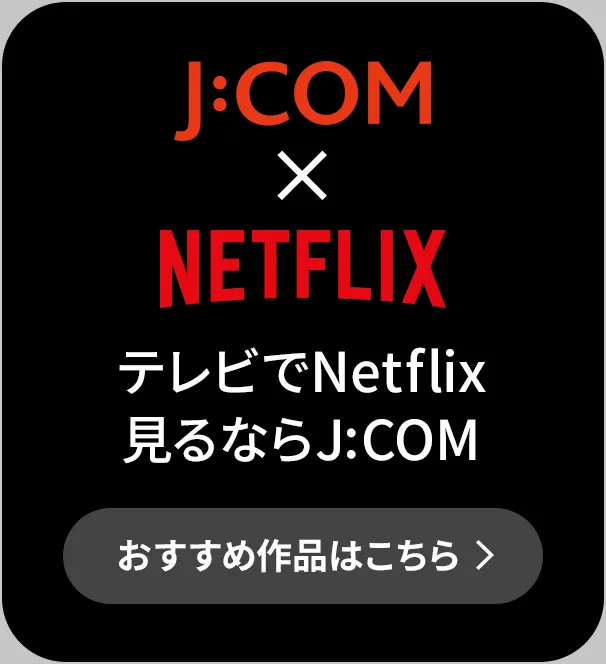 J:COM × NETFLIX テレビでNetflix見るならJ:COM おすすめ作品はこちら