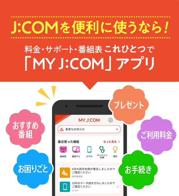 J:COMを便利に使うなら！料金・サポート・番組表 これひとつで「MY J:COM」アプリ おすすめ番組 お困りごと プレゼント ご利用料金 お手続き