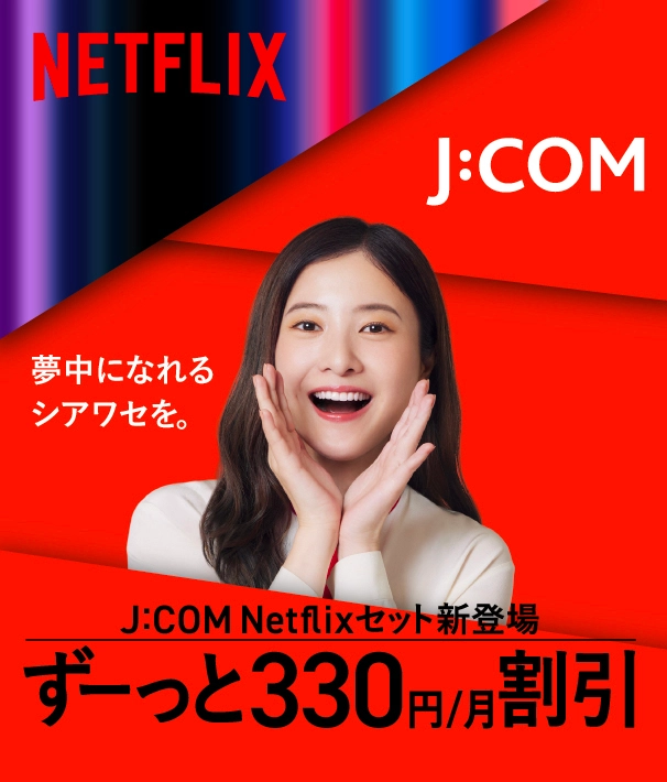 NETFLIX 夢中になれるシアワセを。 J:COM Netflixセット新登場 ずーっと330円/月割引