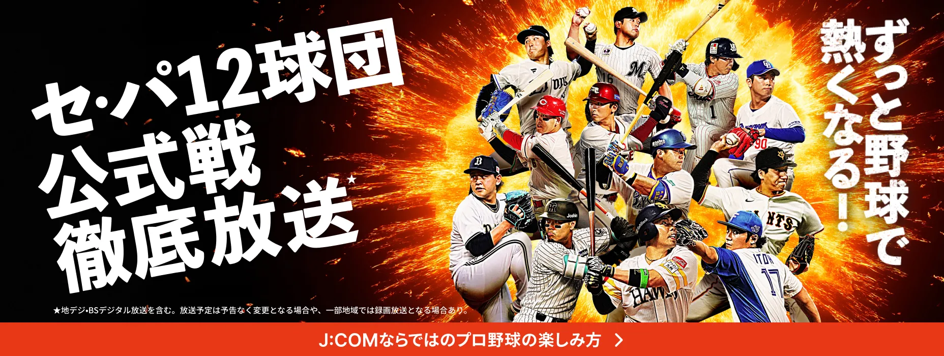 セ・パ12球団公式戦徹底放送 ★地デジ・BSデジタル放送を含む。放送予定は予告なく変更となる場合や、一部地域では録画放送となる場合あり。 J:COMならではのプロ野球の楽しみ方 