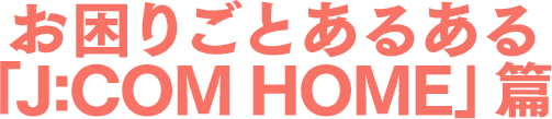 お困りごとあるある「J:COM HOME」篇