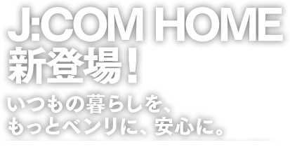 J:COM HOME 新登場!いつもの暮らしを、もっとベンリに、安心に。