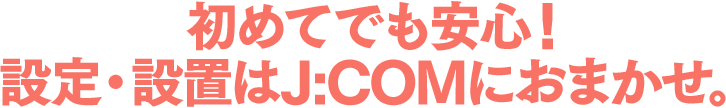 初めてでも安心!設定・設置はJ:COMにおまかせ。