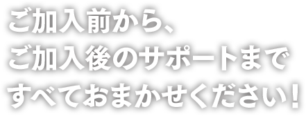 ご加入前から、ご加入後のサポートまですべておまかせください!