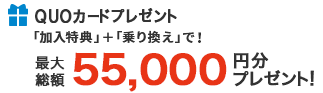 QUOカードプレゼント 「加入特典」+「乗り換え」で 最大総額55,000円分プレゼント！