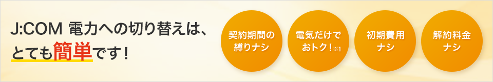 J:COM 電力への切り替えは、とても簡単です! 契約期間の縛りナシ 電気だけでおトク!※1 初期費用ナシ 契約料金ナシ