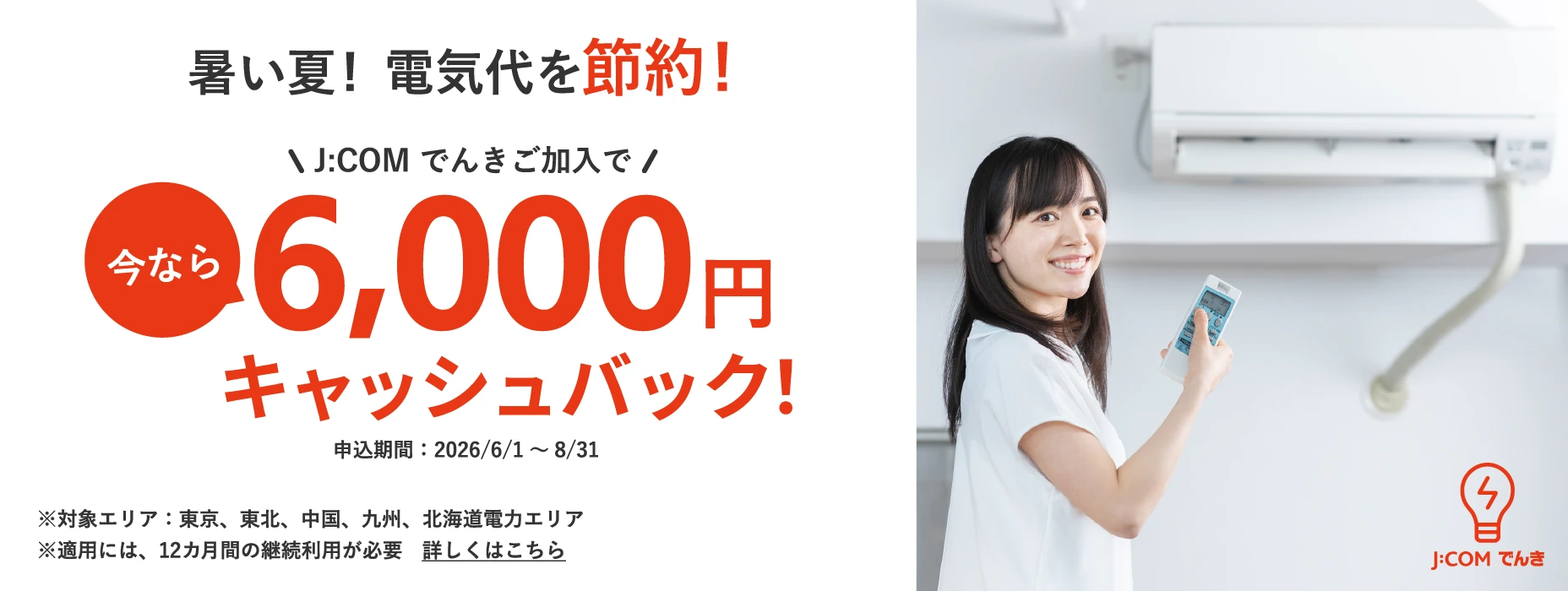 暑い夏！電気代を節約！ J:COM でんきご加入で今なら6,000円キャッシュバック！ 申込期間：2026年6月1日から8月31日まで ※対象エリア：東京、東北、中国、九州、北海道電力エリア ※適用には、12カ月間の継続利用が必要 詳しくはこちら
