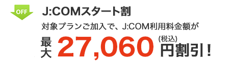 J:COM スタート割 対象プランご加入で、J:COM利用料金が 最大27,060円割引！