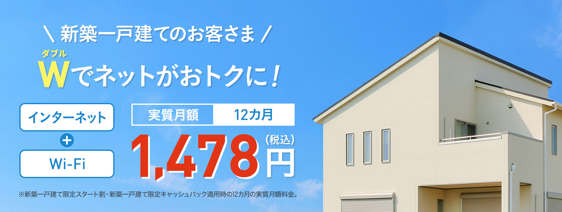 For new detached house customers W (double) offers great internet access Internet + Wi-Fi Effective monthly fee 12 months ¥1,478 (tax included)