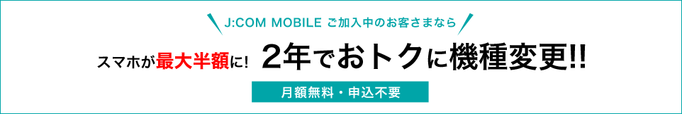 J:COM MOBLIE ご加入中のお客さまなら スマホが最大半額に! 2年でおトクに機種変更!! 月額無料・申込不要