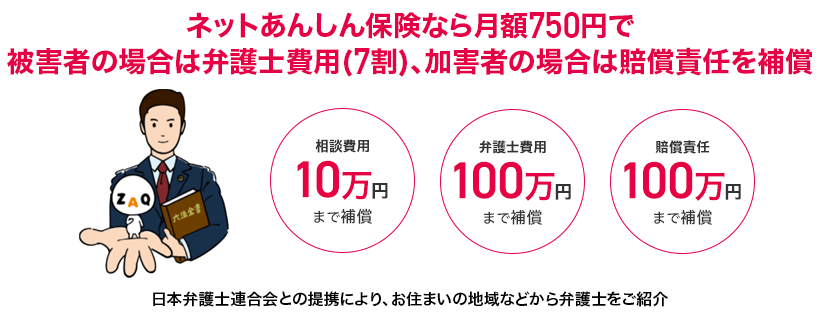With Net Anshin Insurance, the monthly fee is 750 yen. In the case of the victim, the lawyer's fee (70%), and in the case of the perpetrator, the liability is compensated.