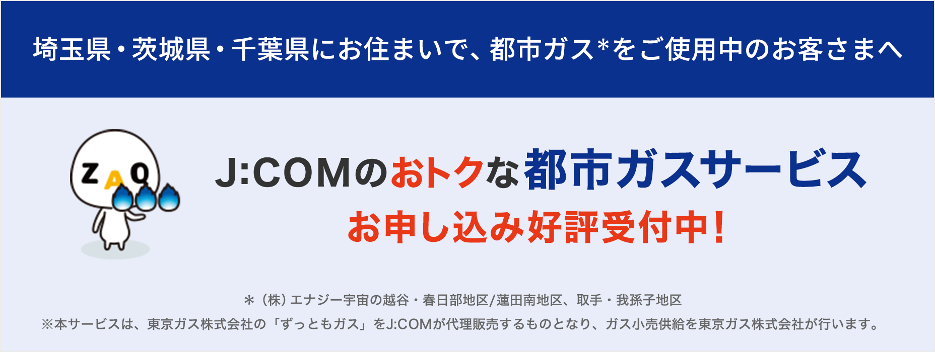 For customers using city gas in the Koshigaya/Kasukabe area/Hasuda Minami area, we are now accepting applications for J:COM 's advantageous city gas service!