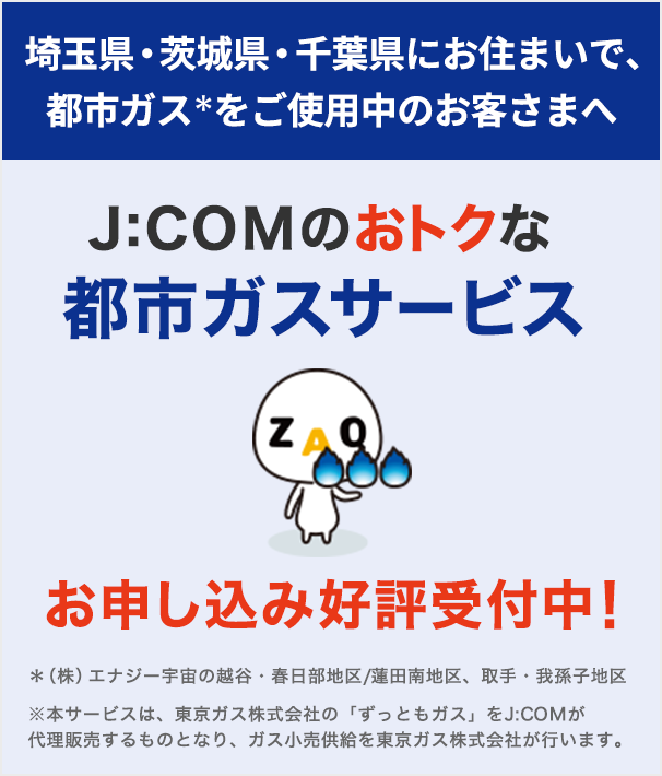 For customers using city gas in the Koshigaya/Kasukabe area/Hasuda Minami area, we are now accepting applications for J:COM 's advantageous city gas service!