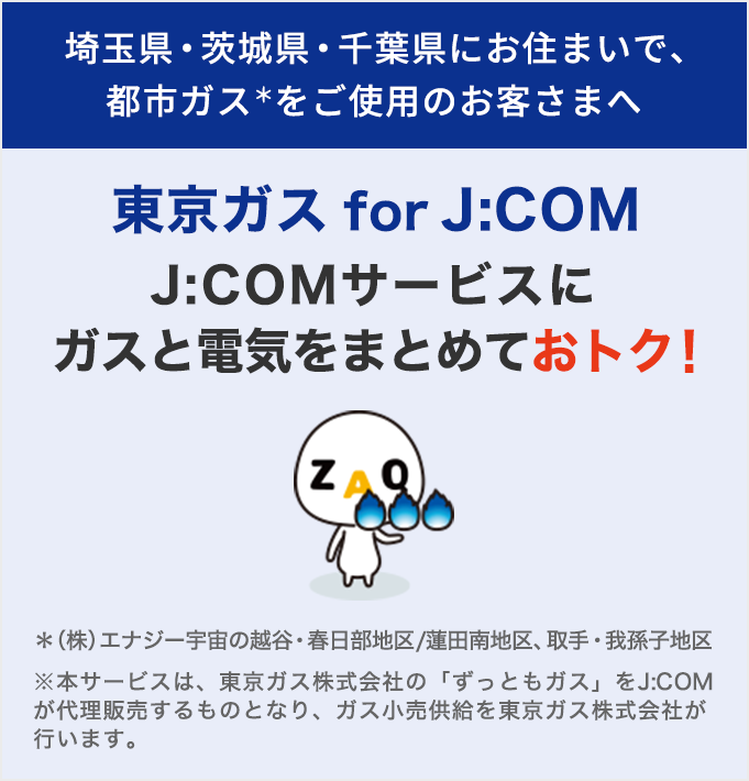 埼玉県・茨城県・千葉県にお住まいで 都市ガスをご使用のお客さまへ 東京ガス for J:COM J:COMサービスにガスと電気をまとめておトク！
