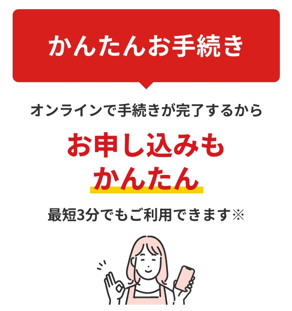 かんたんお手続きオンラインで手続きが完了するからお申し込みもかんたん最短3分でもご利用できます※