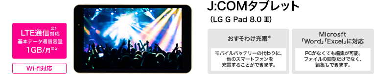 LTE通信対応※1 基本データ通信容量 1GB/月※5 Wi-fi対応 J:COMタブレット (LG G Pad 8.0 Ⅲ) おすそわけ充電* モバイルバッテリーの代わりに、他のスマートフォンを充電することができます。 Microsft「Word」「Excel」に対応 PCがなくても編集が可能。ファイルの閲覧だけでなく、編集もできます。