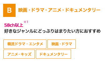 B 映画・ドラマ・アニメ・ドキュメンタリー 58ch以上※1 好きなジャンルにどっぷりはまりたい方におすすめ 韓流ドラマ・エンタメ 映画・ドラマ アニメ・キッズ ドキュメンタリー