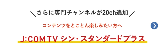 さらに専門チャンネルが20ch追加 コンテンツをとことん楽しみたい方へ J:COM TV シン・スタンダードプラス