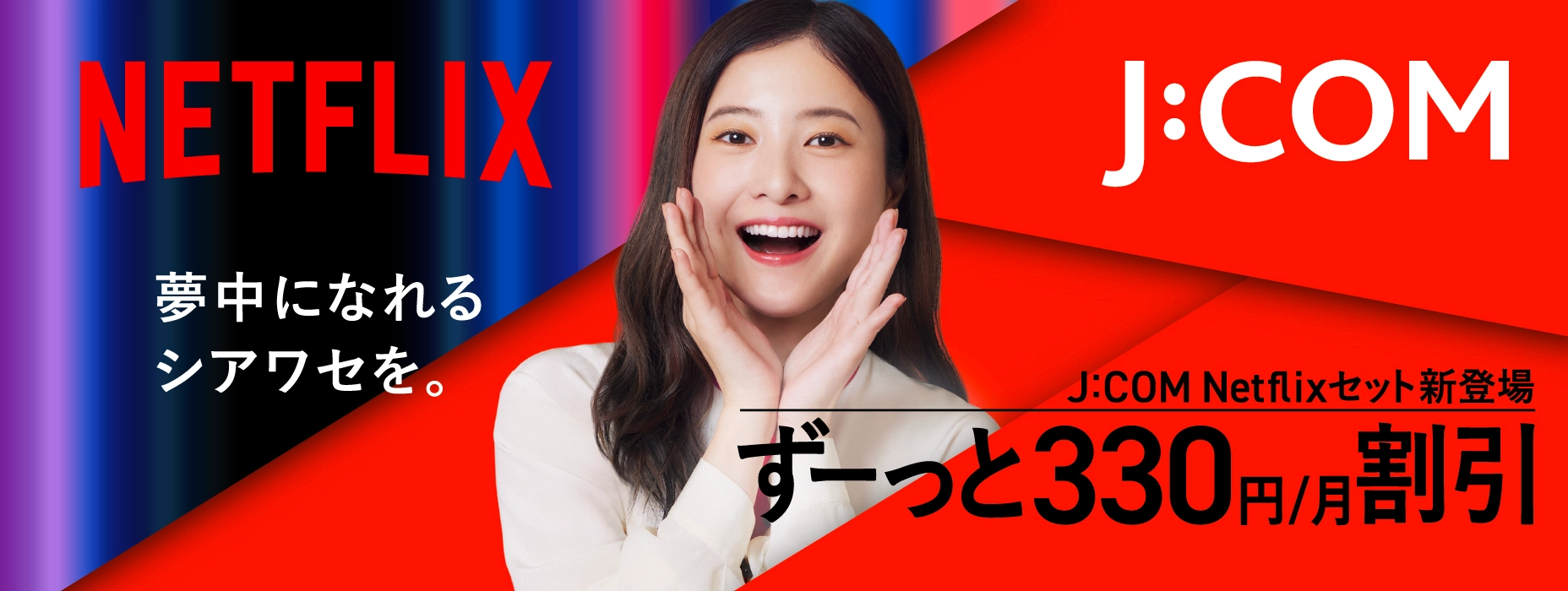 NETFLIX 夢中になれるシアワセを。 J:COM Netflixセット新登場 ずーっと330円/月割引