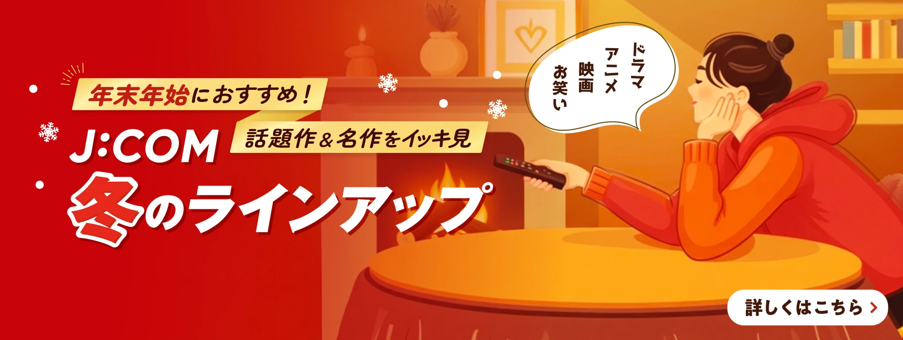 年末年始におすすめ！話題作&名作をイッキ見 J:COM 冬のラインアップ 詳しくはこちら