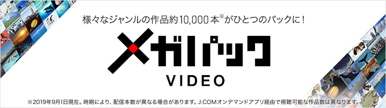 様々なジャンルの作品約10,000本※がひとつのパックに! メガパックVIDEO ※2019年9月1日現在 時期により、配信本数が異なる場合があります。「J:COMオンデマンド」アプリ経由で視聴可能な作品数は異なります。
